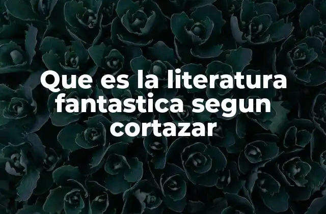 Que es la Literatura Fantastica Segun Cortazar