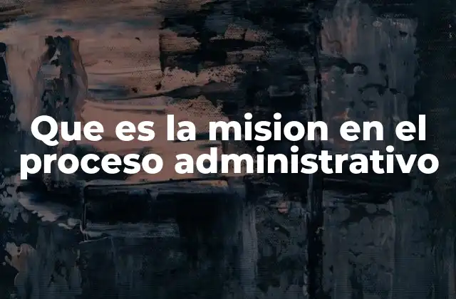 Que es la Mision en el Proceso Administrativo