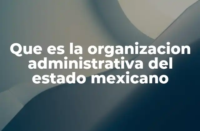 Que es la Organizacion Administrativa Del Estado Mexicano
