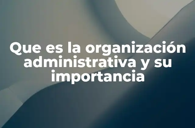 Que es la Organización Administrativa y Su Importancia