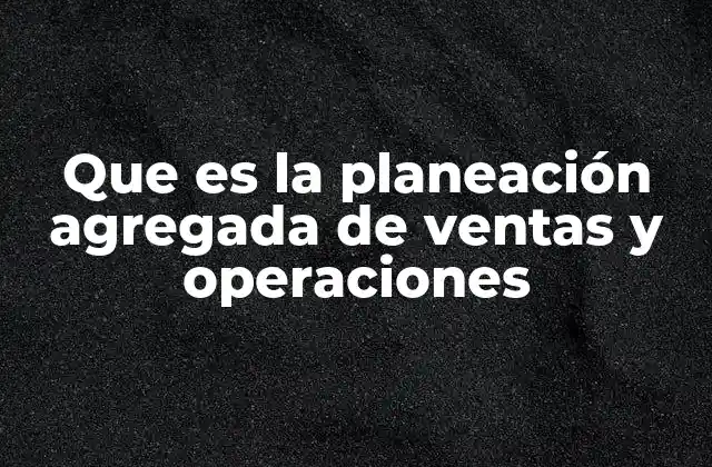 Que es la Planeación Agregada de Ventas y Operaciones