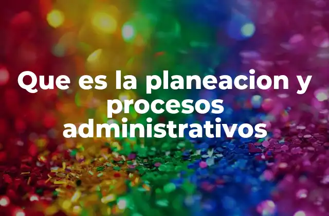Que es la Planeacion y Procesos Administrativos