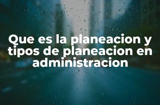 Que es la Planeacion y Tipos de Planeacion en Administracion