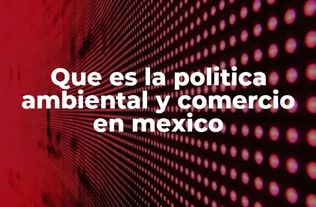 Que es la Politica Ambiental y Comercio en Mexico