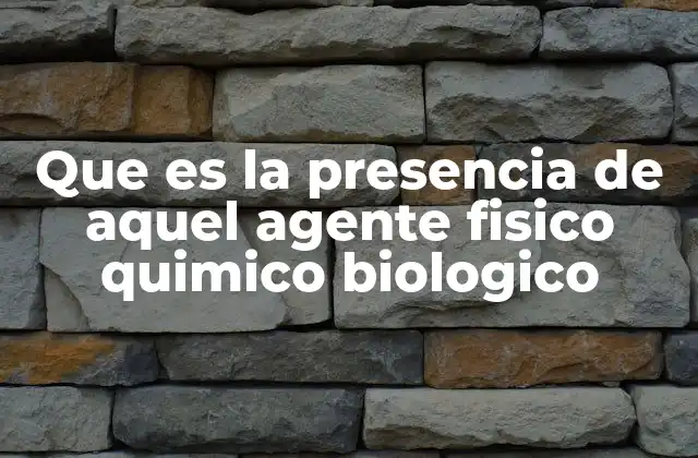 Que es la Presencia de Aquel Agente Fisico Quimico Biologico