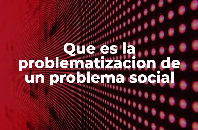 Que es la Problematizacion de un Problema Social