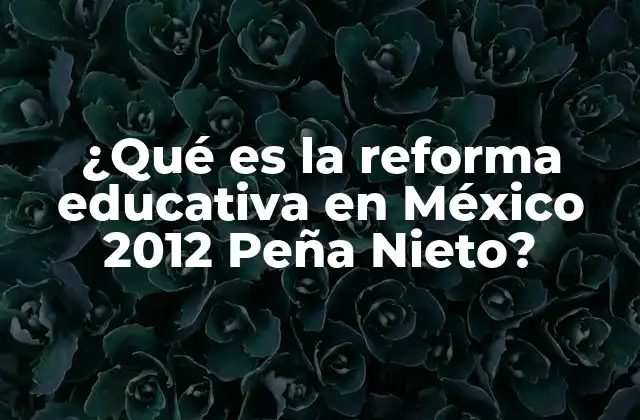 ¿qué es la Reforma Educativa en México 2012 Peña Nieto?