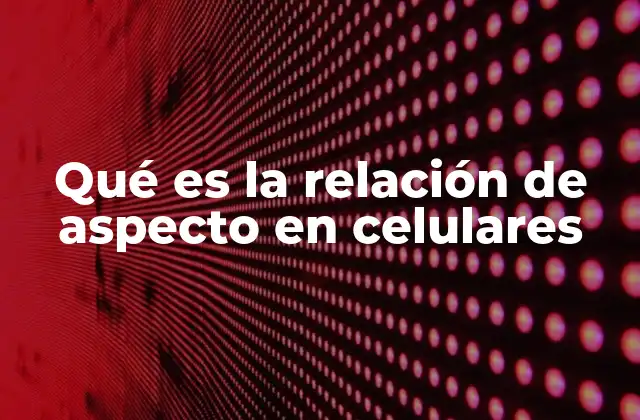Qué es la Relación de Aspecto en Celulares