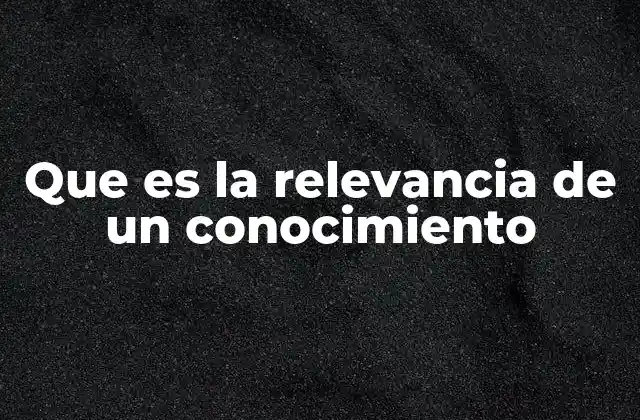 Que es la Relevancia de un Conocimiento 2 La importancia del conocimiento en el contexto actual