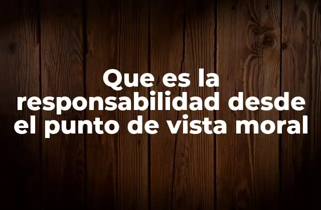 Que es la Responsabilidad desde el Punto de Vista Moral