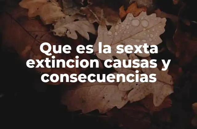 Que es la Sexta Extincion Causas y Consecuencias