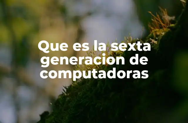 Que es la Sexta Generacion de Computadoras 2 El futuro de la tecnología informática