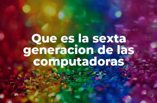 Que es la Sexta Generacion de las Computadoras
