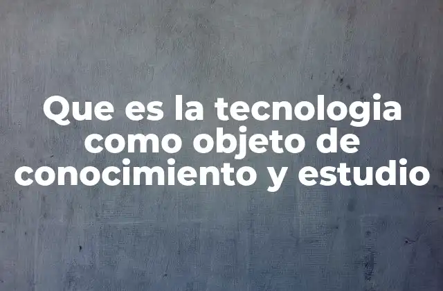Que es la Tecnologia como Objeto de Conocimiento y Estudio