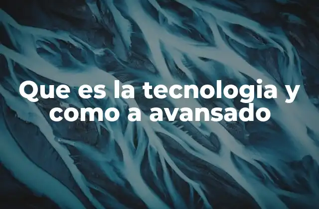 Que es la Tecnologia y como a Avansado