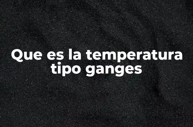 Que es la Temperatura Tipo Ganges