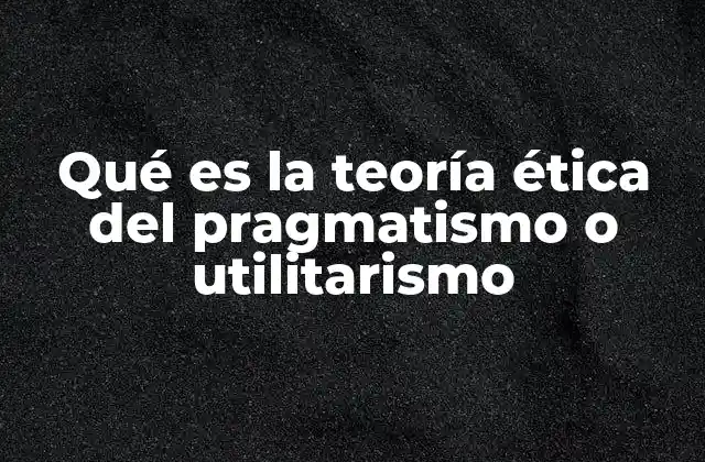 Qué es la Teoría Ética Del Pragmatismo o Utilitarismo