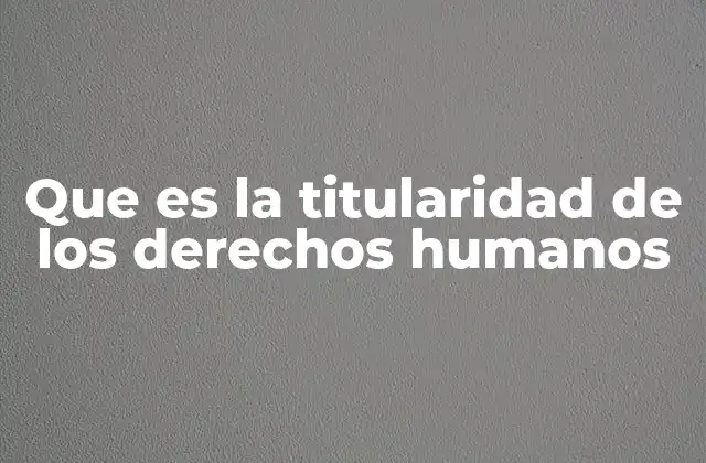 La base filosófica y jurídica de la titularidad de los derechos humanos