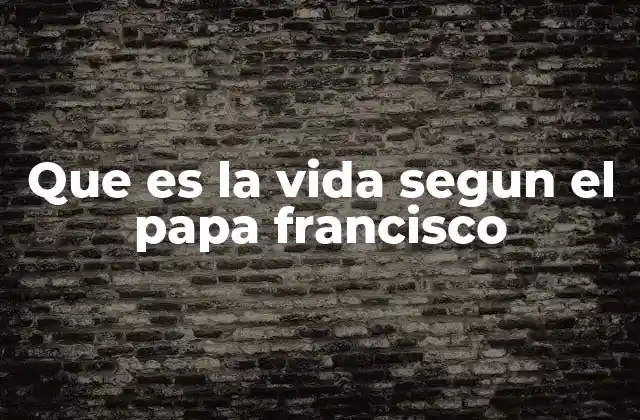 Que es la Vida Segun el Papa Francisco