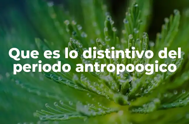 Que es Lo Distintivo Del Periodo Antropoogico 2 Las características que lo diferencian de otros períodos evolutivos
