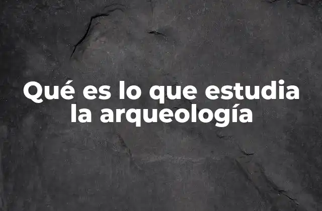 Qué es Lo que Estudia la Arqueología