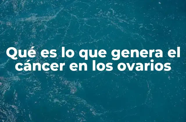 Qué es Lo que Genera el Cáncer en los Ovarios