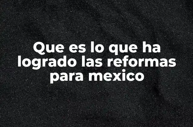 Que es Lo que Ha Logrado las Reformas para Mexico