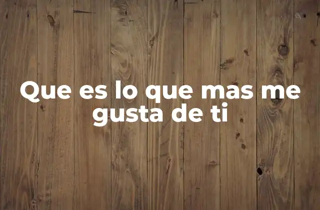Que es Lo que mas Me Gusta de Ti