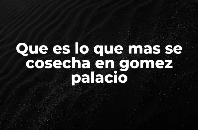 Que es Lo que mas Se Cosecha en Gomez Palacio