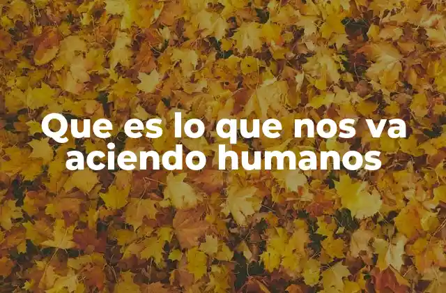 Que es Lo que Nos Va Aciendo Humanos