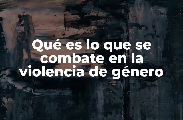 Qué es Lo que Se Combate en la Violencia de Género