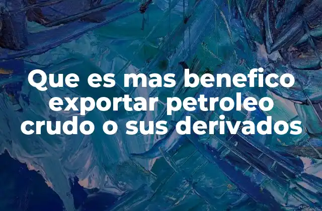 Que es mas Benefico Exportar Petroleo Crudo o Sus Derivados