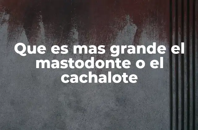Que es mas Grande el Mastodonte o el Cachalote