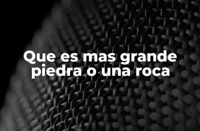 Que es mas Grande Piedra o una Roca
