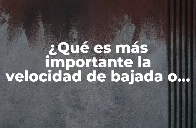 ¿qué es Más Importante la Velocidad de Bajada o Subida?