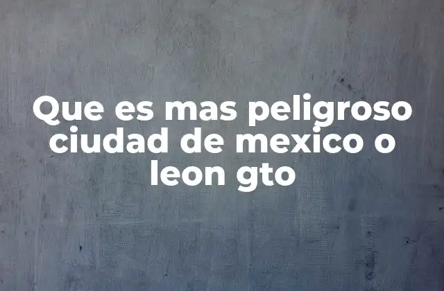 Que es mas Peligroso Ciudad de Mexico o Leon Gto