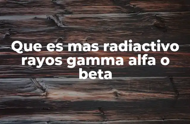 Que es mas Radiactivo Rayos Gamma Alfa o Beta 2 Comparando la peligrosidad de las radiaciones