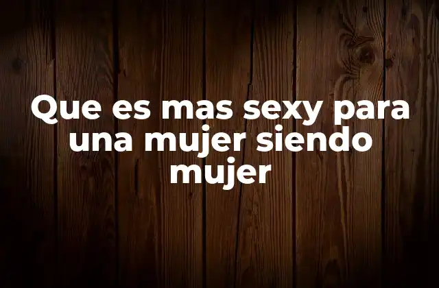 Que es mas Sexy para una Mujer Siendo Mujer