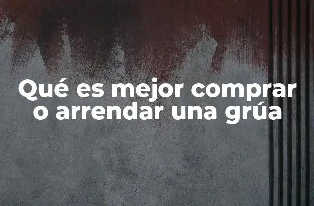 Qué es Mejor Comprar o Arrendar una Grúa