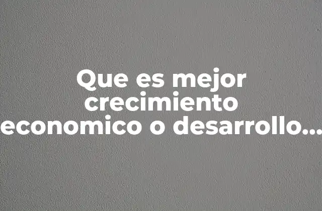 Que es Mejor Crecimiento Economico o Desarrollo Economico