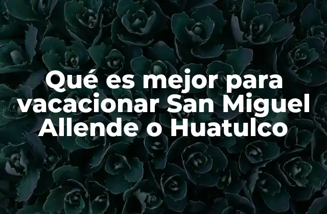 Qué es Mejor para Vacacionar San Miguel Allende o Huatulco