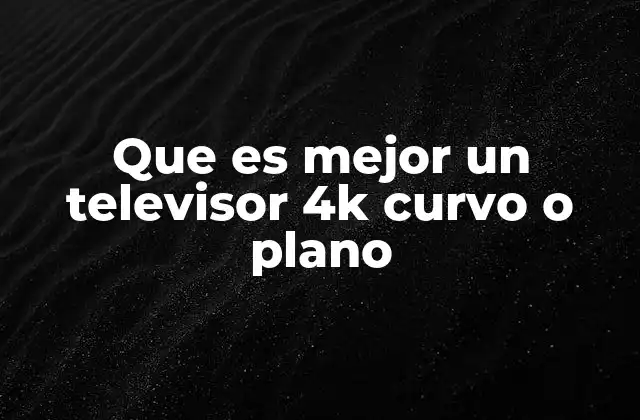 Que es Mejor un Televisor 4k Curvo o Plano