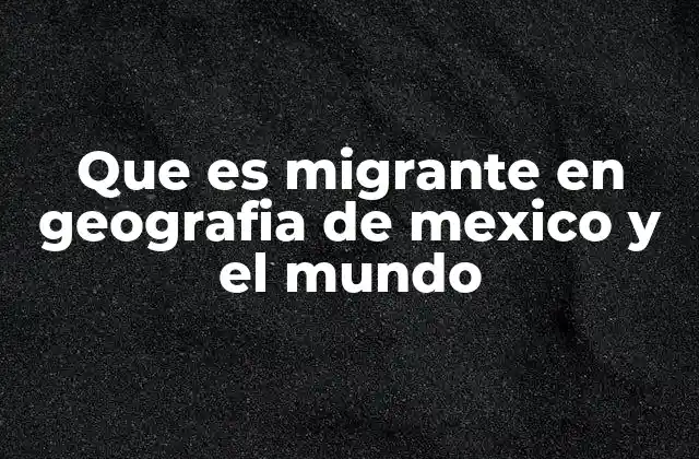 Que es Migrante en Geografia de Mexico y el Mundo