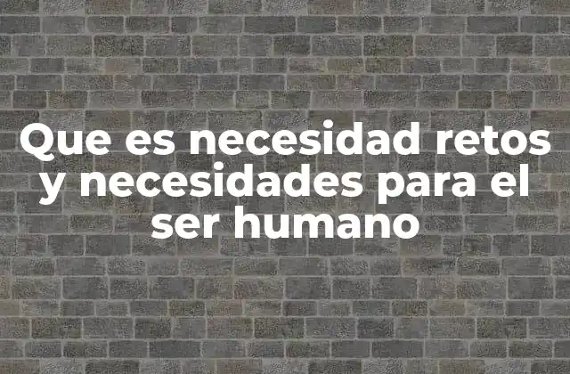 Que es Necesidad Retos y Necesidades para el Ser Humano