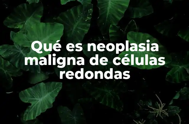 Qué es Neoplasia Maligna de Células Redondas