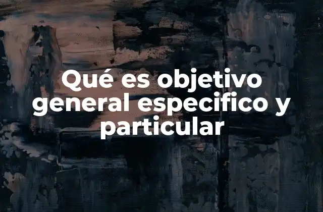 Qué es Objetivo General Especifico y Particular