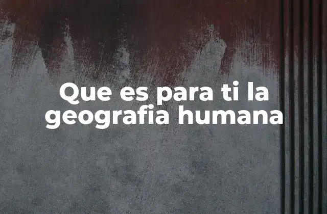 Que es para Ti la Geografia Humana