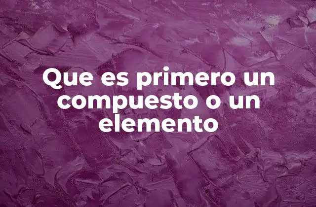 Que es Primero un Compuesto o un Elemento 2 La base de la materia: elementos y compuestos