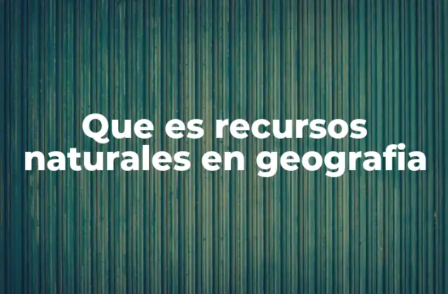 Que es Recursos Naturales en Geografia
