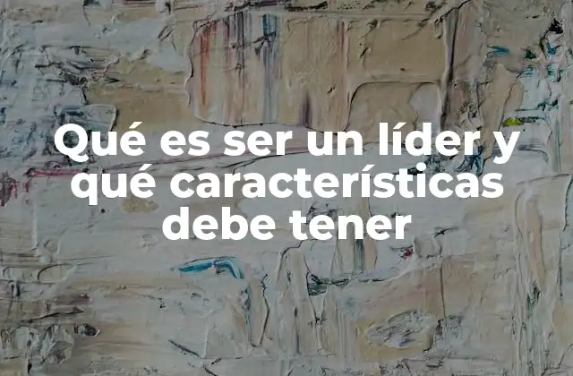 Qué es Ser un Líder y Qué Características Debe Tener